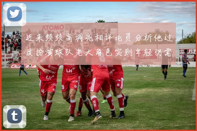 近来频频高调亮相评论员分析他过度扮演球队老大角色实则年轻仍需成长