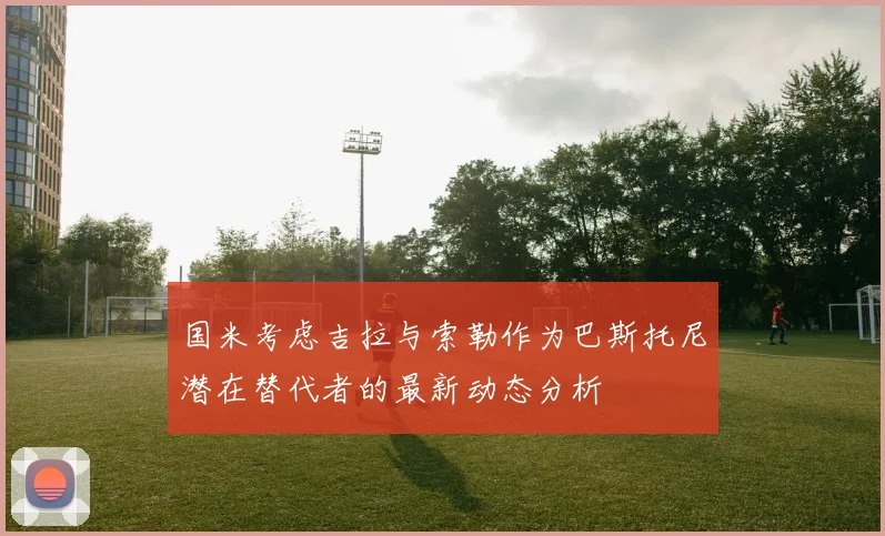 国米考虑吉拉与索勒作为巴斯托尼潜在替代者的最新动态分析