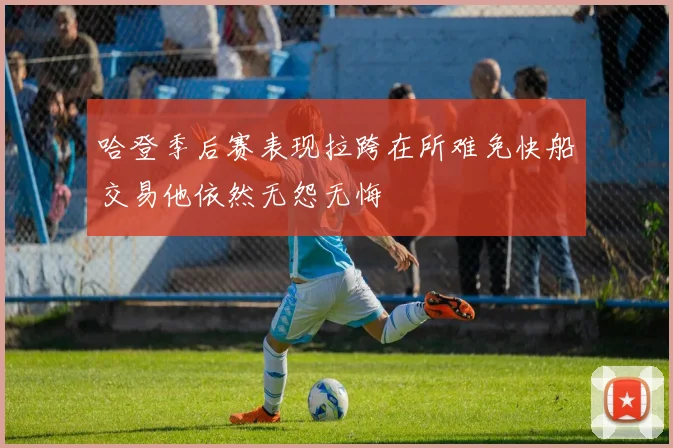 哈登季后赛表现拉跨在所难免快船交易他依然无怨无悔