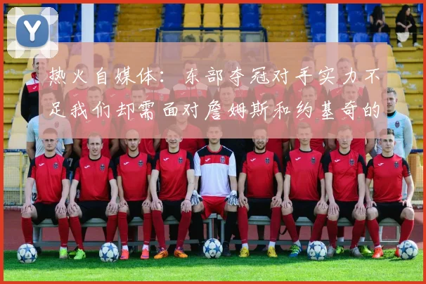 热火自媒体：东部夺冠对手实力不足我们却需面对詹姆斯和约基奇的挑战