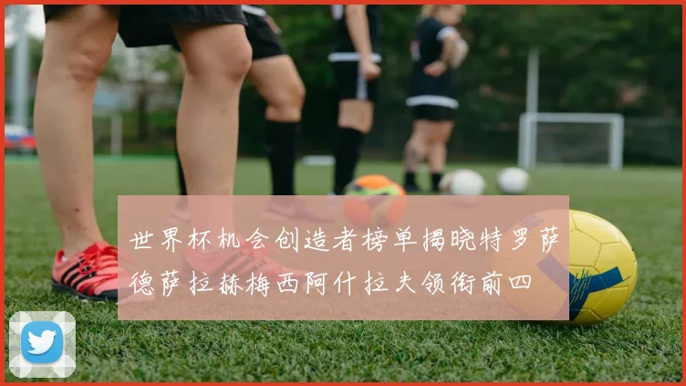 世界杯机会创造者榜单揭晓特罗萨德萨拉赫梅西阿什拉夫领衔前四