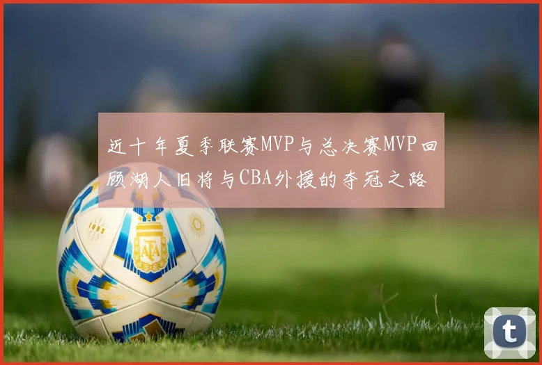 近十年夏季联赛MVP与总决赛MVP回顾湖人旧将与CBA外援的夺冠之路