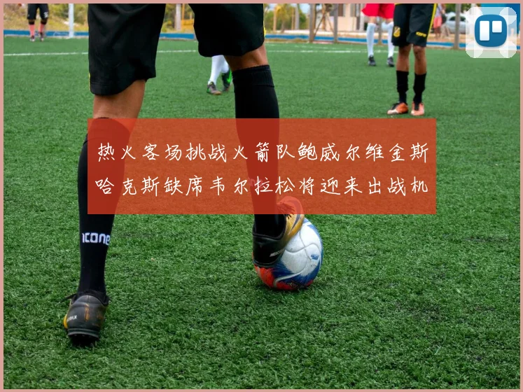 热火客场挑战火箭队鲍威尔维金斯哈克斯缺席韦尔拉松将迎来出战机会