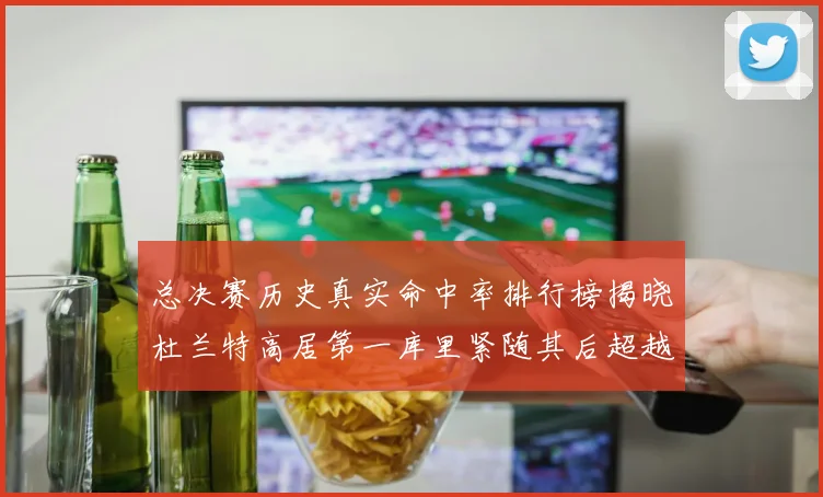 总决赛历史真实命中率排行榜揭晓杜兰特高居第一库里紧随其后超越奥尼尔