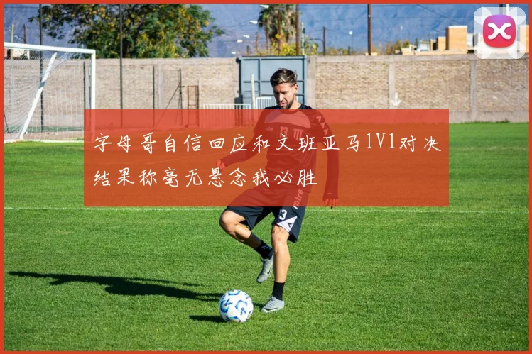 字母哥自信回应和文班亚马1V1对决结果称毫无悬念我必胜
