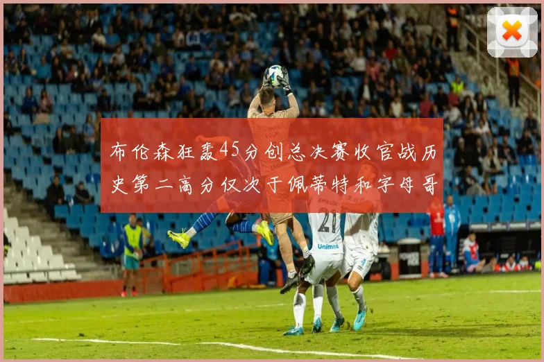 布伦森狂轰45分创总决赛收官战历史第二高分仅次于佩蒂特和字母哥