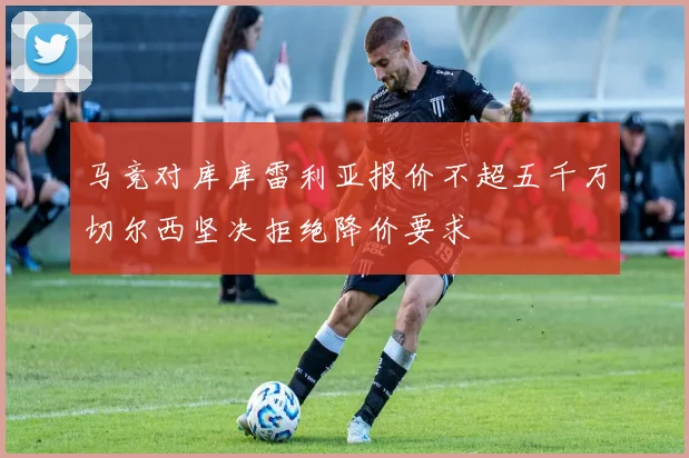 马竞对库库雷利亚报价不超五千万切尔西坚决拒绝降价要求