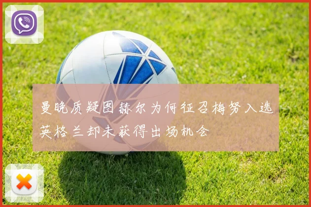曼晚质疑图赫尔为何征召梅努入选英格兰却未获得出场机会