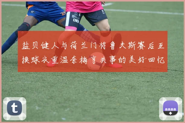 盐贝健人与荷兰门将鲁夫斯赛后互换球衣重温奈梅亨共事的美好回忆