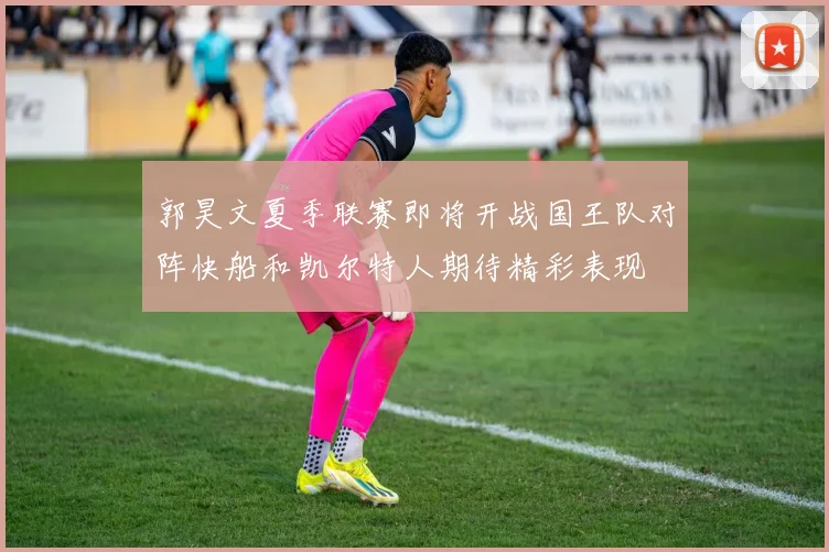 郭昊文夏季联赛即将开战国王队对阵快船和凯尔特人期待精彩表现