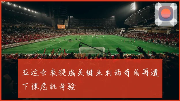 亚运会表现成关键米利西奇或再遭下课危机考验