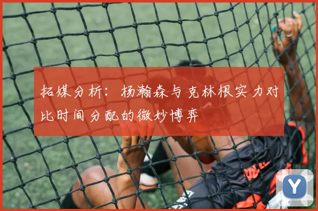 拓媒分析：杨瀚森与克林根实力对比时间分配的微妙博弈