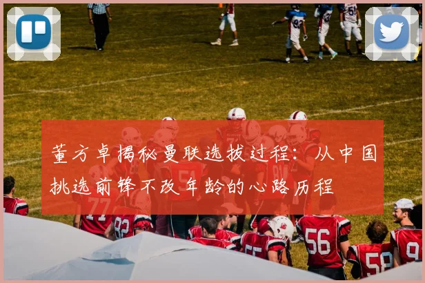 董方卓揭秘曼联选拔过程：从中国挑选前锋不改年龄的心路历程