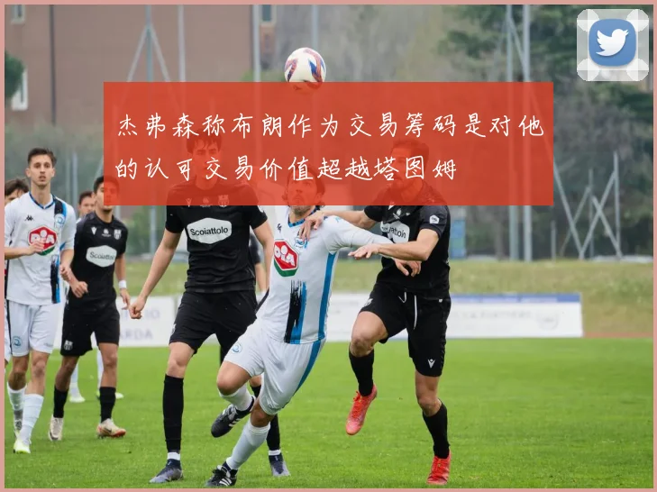杰弗森称布朗作为交易筹码是对他的认可交易价值超越塔图姆