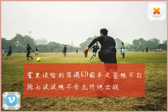 霍里谈哈利若遇KD前车之鉴绝不打抢七波波绝不会允许他出战