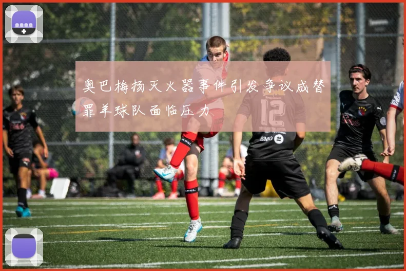 奥巴梅扬灭火器事件引发争议成替罪羊球队面临压力