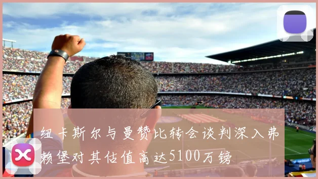 纽卡斯尔与曼赞比转会谈判深入弗赖堡对其估值高达5100万镑