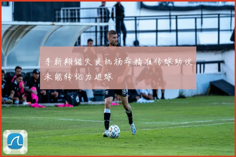李新翔错失良机杨希精准传球助攻未能转化为进球