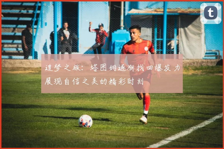 追梦之旅：塔图姆逐渐找回爆发力展现自信之美的精彩时刻