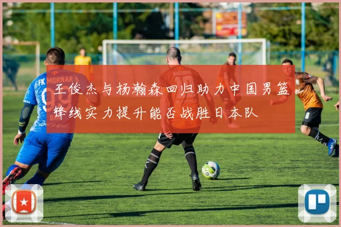 王俊杰与杨瀚森回归助力中国男篮锋线实力提升能否战胜日本队