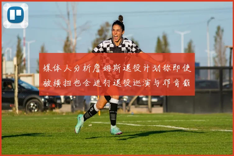 媒体人分析詹姆斯退役计划称即使被横扫也会进行退役巡演与邓肯截然不同