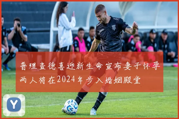 普理查德喜迎新生命宣布妻子怀孕两人将在2024年步入婚姻殿堂