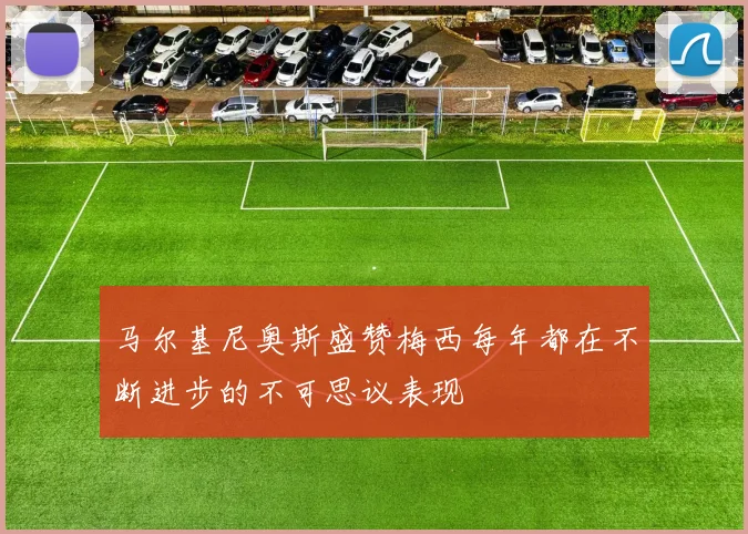 马尔基尼奥斯盛赞梅西每年都在不断进步的不可思议表现