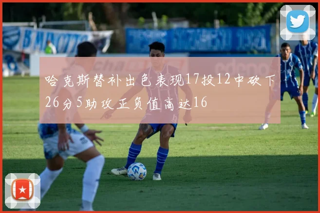 哈克斯替补出色表现17投12中砍下26分5助攻正负值高达16